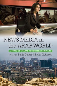 News Media in the Arab World: A Study of 10 Arab and Muslim Countries - Barrie Gunter, Roger Dickinson
