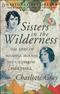 Sisters in the Wilderness : The Lives of Susanna Moodie and Catharine Parr Traill - Charlotte Gray