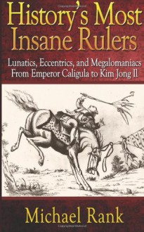 History's Most Insane Rulers: Lunatics, Eccentrics, and Megalomaniacs From Emperor Caligula to Kim Jong Il - Michael Rank