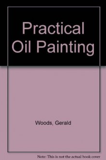 Practical Oil Painting: The Comprehensive Guide to Materials and Techniques - Gerald Woods