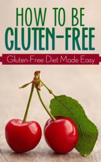 How To Be Gluten-Free (Gluten-Free Diet Made Easy) - James Shirley