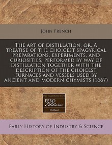 The Art of Distillation, Or, a Treatise of the Choicest Spagyrical Preparations, Experiments, and Curiosities, Performed by Way of Distillation Togeth - John French