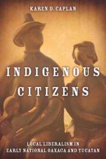 Indigenous Citizens: Local Liberalism in Early National Oaxaca and Yucatán - Karen Caplan