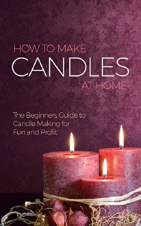 How to Make Candles at Home: The Beginners Guide to Candle Making for Fun and Profit - Amina Jacob