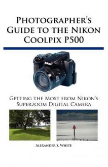 Photographer's Guide to the Nikon Coolpix P500: Getting the Most from Nikon's Superzoom Digital Camera - Alexander S. White