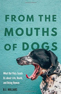 From the Mouths of Dogs: What Our Pets Teach Us about Life, Death, and Being Human - B.J. Hollars