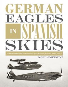 German Eagles in Spanish Skies: The Messerschmitt Bf 109 in Service with the Legion Condor during the Spanish Civil War, 1936–39 - David Johnston