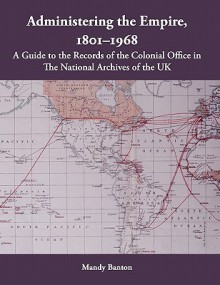 Administering the Empire, 1801-1968: A Guide to the Records of the Colonial Office in the National Archives of the UK - Mandy Banton