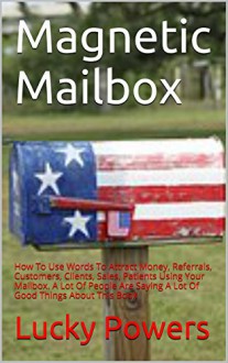 Magnetic Mailbox: How To Use Words To Attract Money, Referrals, Customers, Clients, Sales, Patients Using Your Mailbox. A Lot Of People Are Saying A Lot Of Good Things About This Book - Lucky Powers