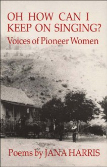 Oh How Can I Keep on Singing?: Voices of Pioneer Women: Poems - Jana Harris