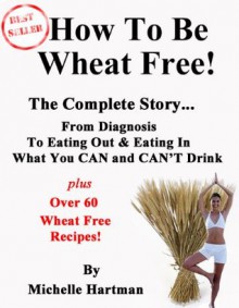 How To Be Wheat Free: The Complete Story - Top tips for diagnosing a wheat allergy and changing to a wheat free diet, plus some of the best wheat free recipes that you'll find anywhere - Michelle Hartman