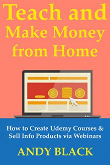 Teach & Make Money from Home: How to Create Udemy Courses & Sell Info Products via Webinars - Andy Black