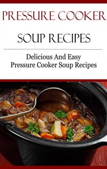 Pressure Cooker Soup Recipes: Delicious And Easy Pressure Cooker Recipes (Electric Pressure Cooker Recipes) - Terry Smith