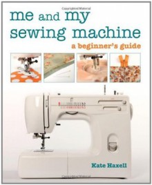 Me and My Sewing Machine: A Beginner's Guide - Kate Haxell