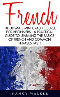 French: The Ultimate Mini Crash Course For Beginners - A Practical Guide To Learning The Basics Of French And Common Phrases Fast! (France, French Language, French For Beginners) - Nancy Walker