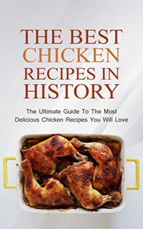 The Best Chicken Recipes In History: The Ultimate Guide To The Most Delicious Chicken Recipes You Will Love - Brittany M. Davis