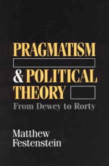 Pragmatism and Political Theory: From Dewey to Rorty - Matthew Festenstein