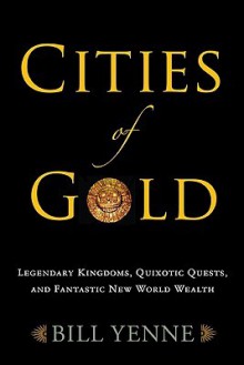 Cities of Gold: Legendary Kingdoms, Quixotic Quests, and Fantastic New World Wealth - Bill Yenne