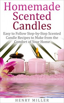 Homemade Scented Candles: Easy to Follow Step-by-Step Scented Candle and Diffuser Recipes to Make from the Comfort of Your Home - Henry Miller