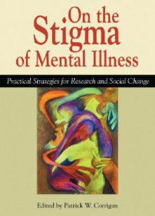 On the Stigma of Mental Illness: Practical Strategies for Research and Social Change - Patrick W. Corrigan