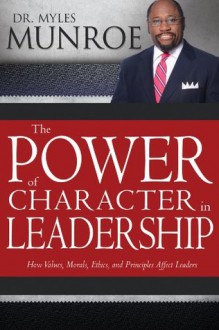 Power of Character in Leadership, The: How Values, Morals, Ethics, and Principles Affect Leaders - Myles Munroe