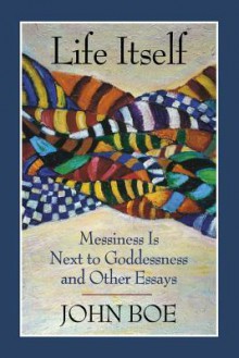 Life Itself: Messiness Is Next to Goddessness and Other Essays - John Boe