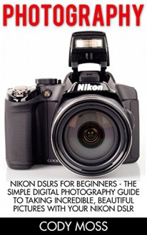 Photography: Nikon DSLRs For Beginners - The Simple Digital Photography Guide To Taking Incredible, Beautiful Pictures With Your Nikon DSLR (Photography Books, DSLR Photography, Digital Photography) - Cody Moss