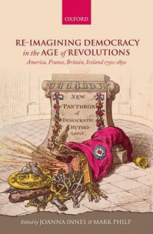 Re-Imagining Democracy in the Age of Revolutions: America, France, Britain, Ireland 1750-1850 - Joanna Innes, Mark Philp