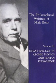 The Philosophical Writings of Niels Bohr, Vol. 3: Essays 1958-1962 on Atomic Physics and Human Knowledge - Niels Bohr