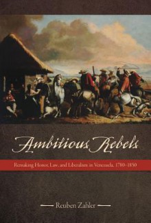 Ambitious Rebels: Remaking Honor, Law, and Liberalism in Venezuela, 1780-1850 - Reuben Zahler