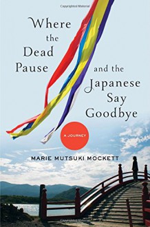 Where the Dead Pause, and the Japanese Say Goodbye: A Journey - Marie Mutsuki Mockett