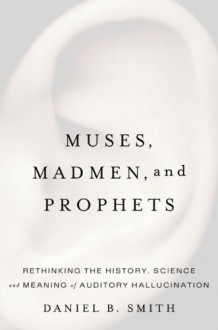 Muses, Madmen, and Prophets: Rethinking the History, Science, and Meaning of Auditory Hallucination - Daniel B. Smith