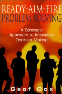 Ready Aim Fire Problem Solving: A Strategic Approach To Innovative Decision Making - Geof Cox