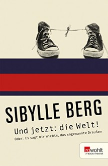 Und jetzt: die Welt!: oder Es sagt mir nichts, das sogenannte Draußen - Sibylle Berg