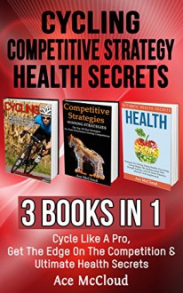 Cycling: Competitive Strategy: Health Secrets: 3 Books in 1: Cycle Like A Pro, Get The Edge On The Competition & Ultimate Health Secrets (Cycling Training ... Competitive Strategy and Health Secrets) - Ace McCloud