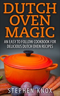 Dutch Oven Magic: An Easy to Follow Cookbook for Delicious Dutch Oven Recipes - Stephen Knox