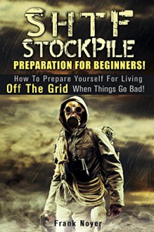 SHTF Stockpile Preparation for Beginners!: How to Prepare Yourself for Living off the Grid when things Go Bad! (Prepper's Guide To Survival) - Frank Noyer