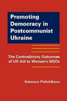 Promoting Democracy in Postcommunist Ukraine: The Contradictory Outcomes of US Aid to Women's NGOs - Kateryna Pishchikova