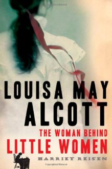 Louisa May Alcott: The Woman Behind Little Women - Harriet Reisen