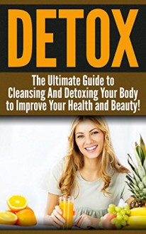 DETOX: The Ultimate Guide to Cleansing And Detoxing Your Body to Improve Your Health and Beauty!: Detox, Detox Diet, Cleanse, Clean Food, Healthy Recipes - Diana Jones