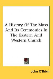 A History of the Mass and Its Ceremonies in the Eastern and Western Church - John O'Brien