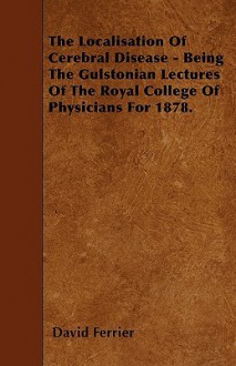 The Localisation of Cerebral Disease - Being the Gulstonian Lectures of the Royal College of Physicians for 1878 - David Ferrier