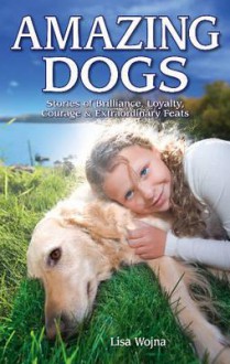 Amazing Dogs: Stories of Brilliance, Loyalty, Courage & Extraordinary Feats - Lisa Wojna