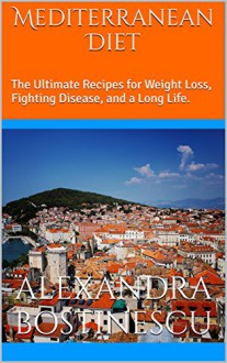 Mediterranean Diet: The Ultimate Recipes for Weight Loss, Fighting Disease, and a Long Life. - Alexandra Bostinescu