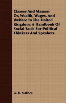 Classes and Masses; Or, Wealth, Wages, and Welfare in the United Kingdom; A Handbook of Social Facts for Political Thinkers and Speakers - William Hurrell Mallock