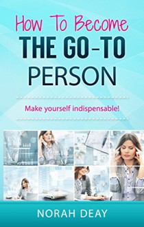 How To Become The Go-To Person: Make yourself indispensable! - Norah Deay