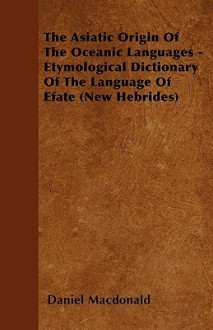 The Asiatic Origin of the Oceanic Languages - Etymological Dictionary of the Language of Efate (New Hebrides) - Daniel MacDonald