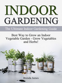 Indoor Gardening: The Ultimate Indoor Gardening Guide: Best Way to Grow an Indoor Vegetable Garden - Grow Vegetables and Herbs (Gardening, Indoor Gardening, Indoor Gardening essentials) - Brenda James