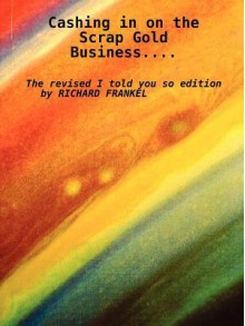 Cashing in on the Scrap Gold Business..................the Revised I Told You So Edition by Richard Frankel - Richard Frankel