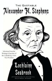 The Quotable Alexander H. Stephens: Selections from the Writings and Speeches of the Confederacy's First Vice President - Lochlainn Seabrook